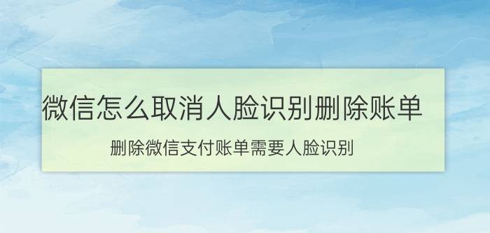 微信怎么取消人脸识别删除账单 删除微信支付账单需要人脸识别，怎么解除？